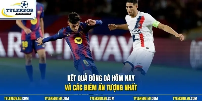 Kết quả bóng đá hôm nay và các điểm ấn tượng nhất