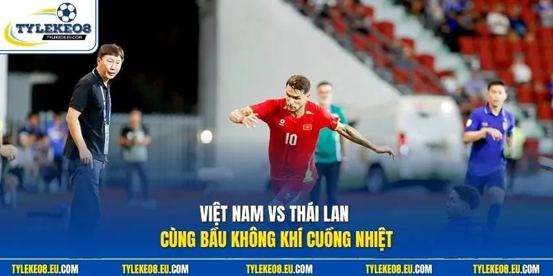 Việt Nam vs Thái Lan cùng bầu không khí cuồng nhiệt
